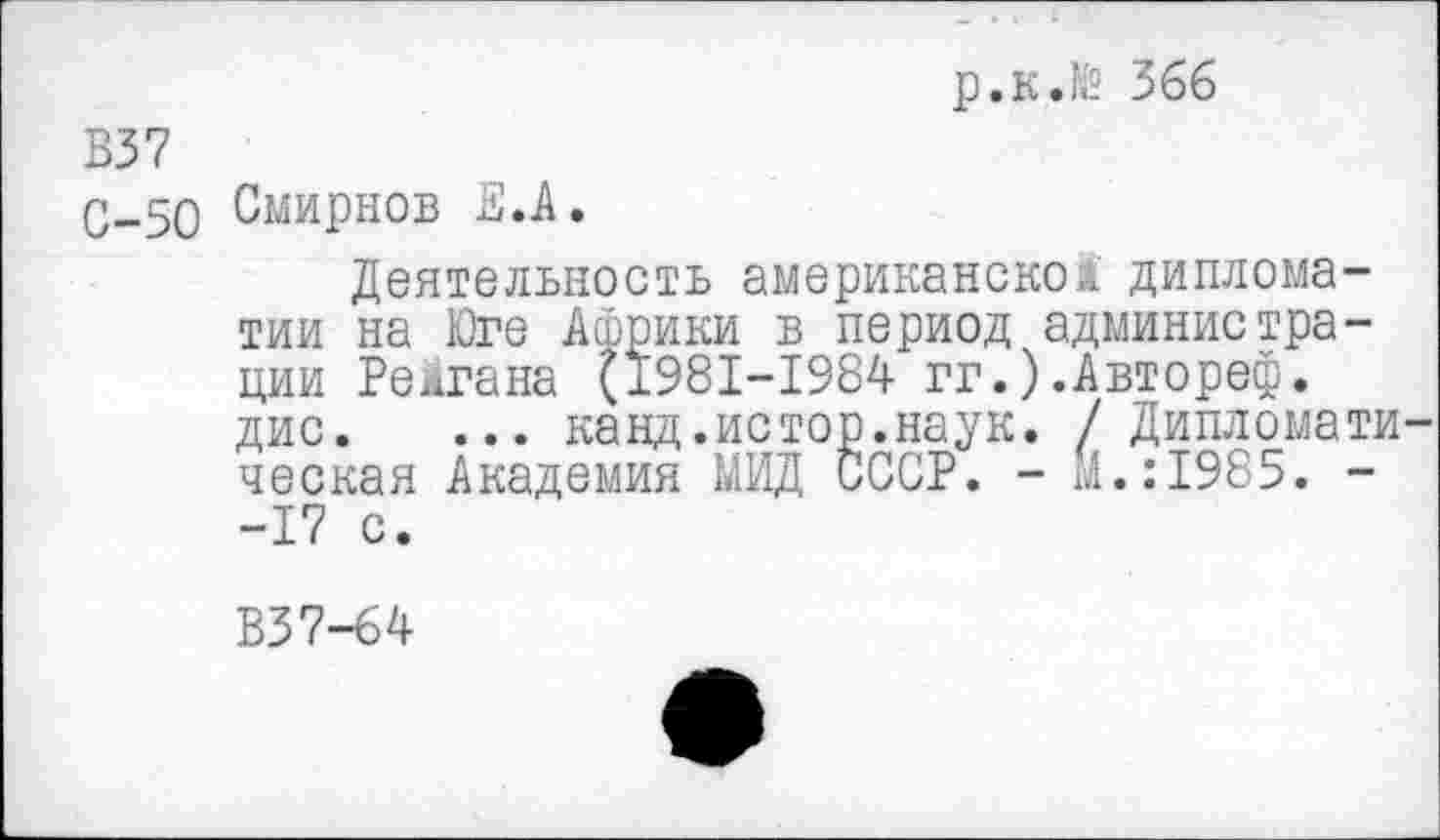 ﻿р,к.№ 366
В37
С-50 Смирнов Е.А.
Деятельность американском дипломатии на Юге Африки в период администрации Рейгана (1981-1984 гг.).Автореф. дис. ... канд.истов.наук. / Дипломати ческая Академия МИД СССР. - М.:1985. --17 с.
В37-64